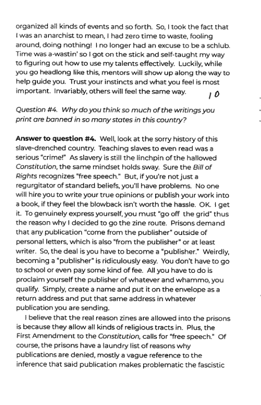 organized all kinds of events and so forth. So, I took the fact that {was an anarchist to mean, | had zero time to waste, fooling around, doing nothing! | no longer had an excuse to be a schiub. Time was a-wastin’ so | got on the stick and self-taught my way o figuring out how to use my talents effectively. Luckily, while you go headlong like this, mentors will show up along the way to help guide you. Trust your instincts and what you feel is most important. Invariably, others will feel the same way. ] 0  Question #4. Why do you think so much of the writings you print are bonned in so many states in this country?  Answer to question #4. Well, look at the sorry history of this slave-drenched country. Teaching slaves to even read was a serious “crime!” As slavery is still the linchpin of the hallowed Constitution, the same mindset holds sway. Sure the Bill of Rights recognizes “free speech.” But, if you’re not just a regurgitator of standard beliefs, you’ll have problems. No one will hire you to write your true opinions or publish your work into 2 book, if they feel the blowback isn’t worth the hassle. OK. | get it. To genuinely express yourself, you must *go off the grid” thus the reason why | decided to go the zine route. Prisons demand that any publication “come from the publisher” outside of personal letters, which is also *from the publisher” or at least writer. So, the deal is you have to become a *publisher.” Weirdly, becoming  “publisher” is ridiculously easy. You don’t have to go. 10 school or even pay some kind of fee. All you have to dois proclaim yourself the publisher of whatever and whammo, you qualify. Simply, create a name and put it on the envelope as a return address and put that same address in whatever publication you are sending.  I believe that the real reason zines are allowed into the prisons s because they allow all kinds of religious tractsin. Plus, the First Amendment to the Constitution, calls for “free speech.” Of course, the prisons have a laundry list of reasons why publications are denied, mostly a vague reference to the inference that said publication makes problematic the fascistic 